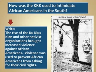 How was the KKK used to intimidate
African Americans in the South?

Write:
The rise of the Ku Klux
Klan and other nativist
organizations brought
increased violence
against African
Americans. Violence was
used to prevent African
Americans from asking
for their civil rights.

 
