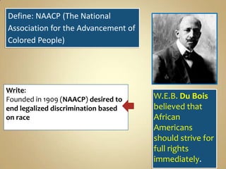 Define: NAACP (The National
Association for the Advancement of
Colored People)

Write:
Founded in 1909 (NAACP) desired to
end legalized discrimination based
on race

W.E.B. Du Bois
believed that
African
Americans
should strive for
full rights
immediately.

 
