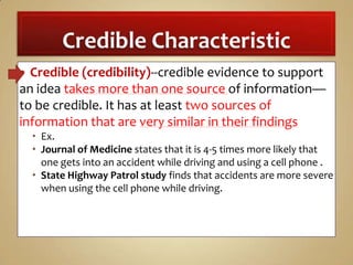 Credible (credibility)--credible evidence to support
an idea takes more than one source of information—
to be credible. It has at least two sources of
information that are very similar in their findings


 Ex.
 Journal of Medicine states that it is 4-5 times more likely that
one gets into an accident while driving and using a cell phone .
 State Highway Patrol study finds that accidents are more severe
when using the cell phone while driving.

 