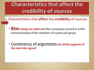 

Characteristics that affect the credibility of sources

 Bias: being one sided and Bias is prejudice toward or unfair
characterization of the members of a particular group

 Consistency of arguments: Do all the supports of
the main idea agree?

 