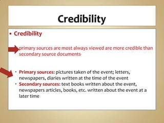 

Credibility
 primary sources are most always viewed are more credible than
secondary source documents
 Primary sources: pictures taken of the event; letters,
newspapers, diaries written at the time of the event
 Secondary sources: text books written about the event,
newspapers articles, books, etc. written about the event at a
later time

 