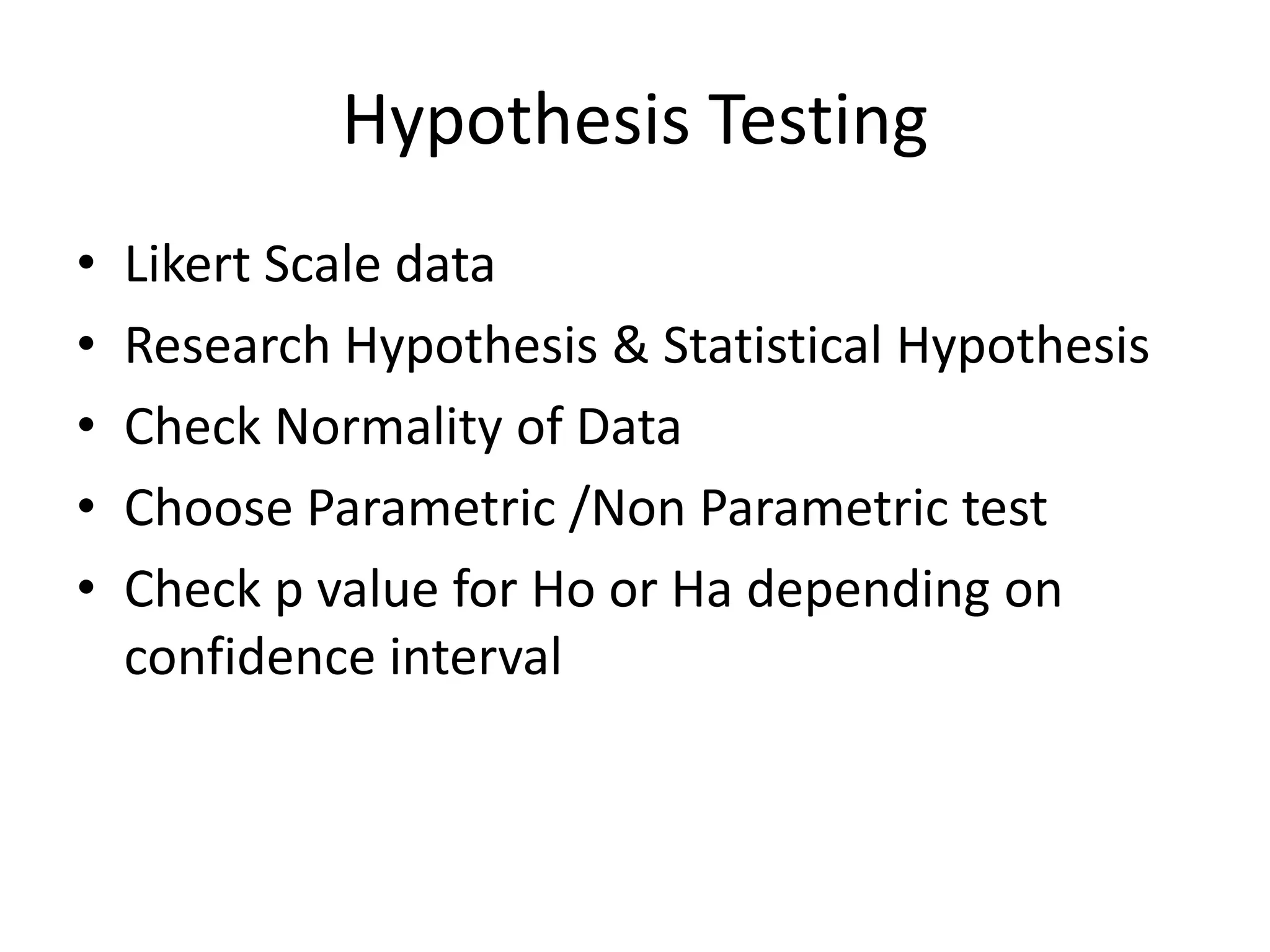 Hypothesis Testing
• Likert Scale data
• Research Hypothesis & Statistical Hypothesis
• Check Normality of Data
• Choose Parametric /Non Parametric test
• Check p value for Ho or Ha depending on
confidence interval
 