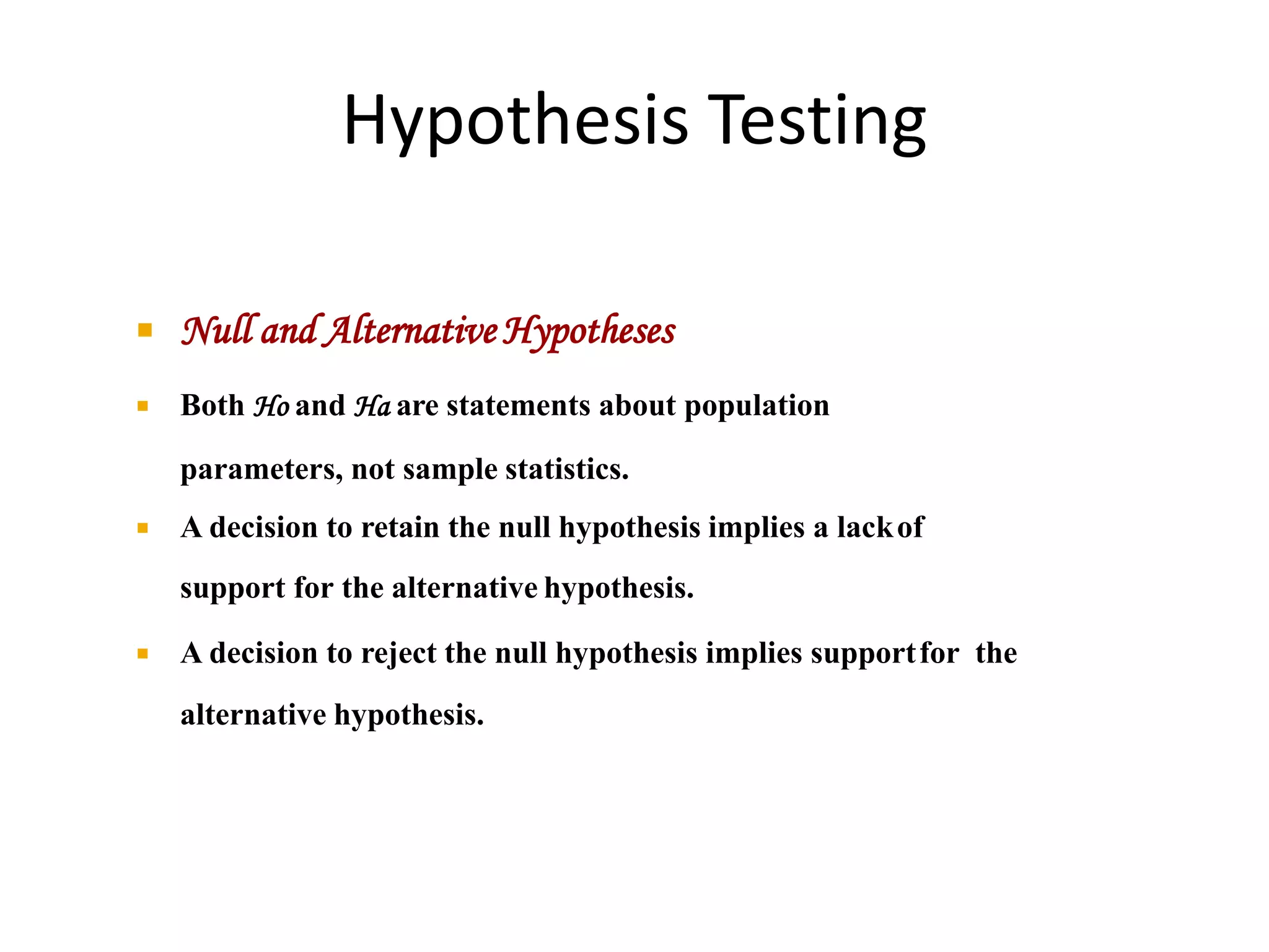 Hypothesis Testing
 Null and Alternative Hypotheses
 Both Ho and Ha are statements about population
parameters, not sample statistics.
 A decision to retain the null hypothesis implies a lackof
support for the alternative hypothesis.
 A decision to reject the null hypothesis implies supportfor the
alternative hypothesis.
 
