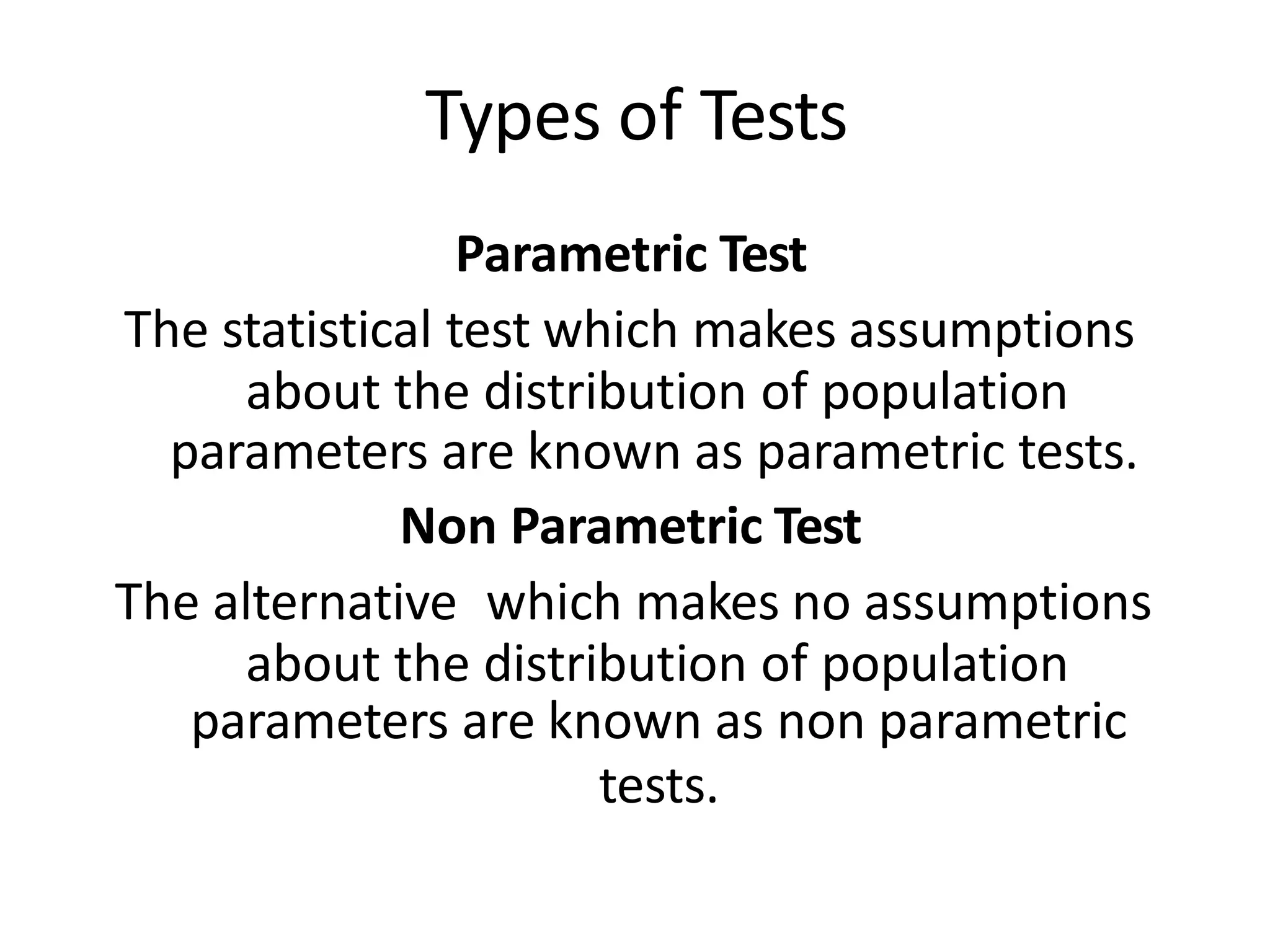 Types of Tests
Parametric Test
The statistical test which makes assumptions
about the distribution of population
parameters are known as parametric tests.
Non Parametric Test
The alternative which makes no assumptions
about the distribution of population
parameters are known as non parametric
tests.
 