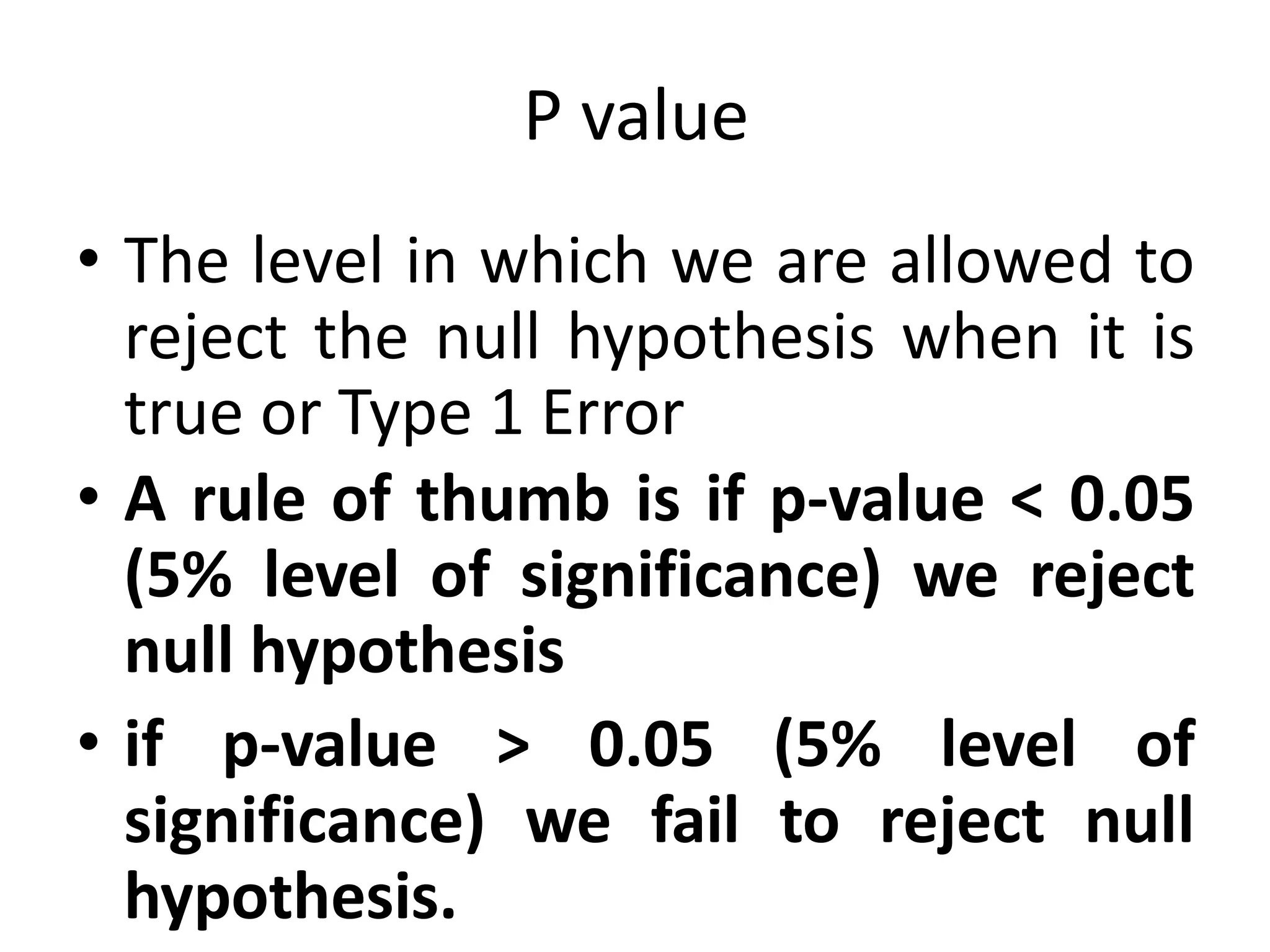 P value
• The level in which we are allowed to
reject the null hypothesis when it is
true or Type 1 Error
• A rule of thumb is if p-value < 0.05
(5% level of significance) we reject
null hypothesis
• if p-value > 0.05 (5% level of
significance) we fail to reject null
hypothesis.
 