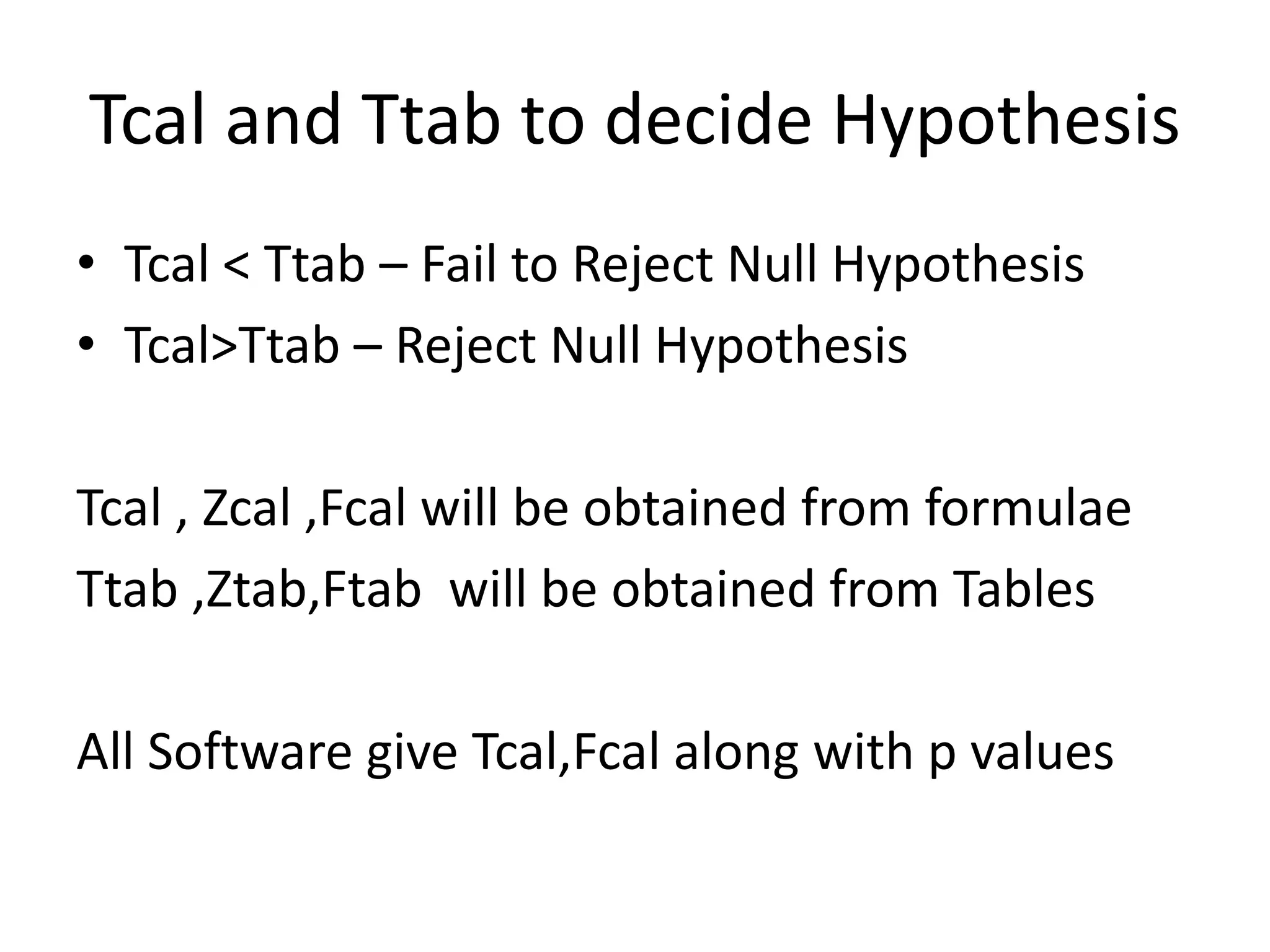 Tcal and Ttab to decide Hypothesis
• Tcal < Ttab – Fail to Reject Null Hypothesis
• Tcal>Ttab – Reject Null Hypothesis
Tcal , Zcal ,Fcal will be obtained from formulae
Ttab ,Ztab,Ftab will be obtained from Tables
All Software give Tcal,Fcal along with p values
 
