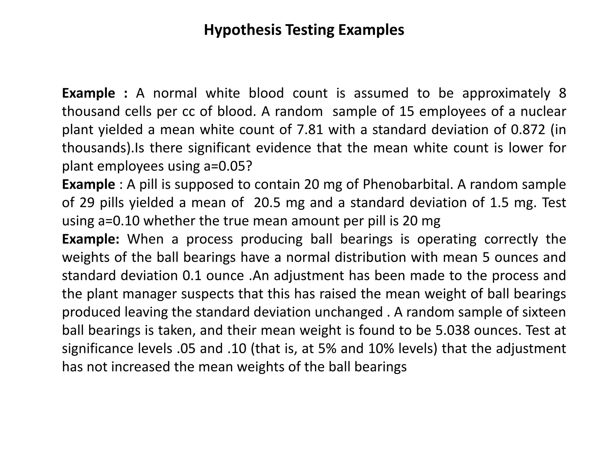 Hypothesis Testing Examples
Example : A normal white blood count is assumed to be approximately 8
thousand cells per cc of blood. A random sample of 15 employees of a nuclear
plant yielded a mean white count of 7.81 with a standard deviation of 0.872 (in
thousands).Is there significant evidence that the mean white count is lower for
plant employees using a=0.05?
Example : A pill is supposed to contain 20 mg of Phenobarbital. A random sample
of 29 pills yielded a mean of 20.5 mg and a standard deviation of 1.5 mg. Test
using a=0.10 whether the true mean amount per pill is 20 mg
Example: When a process producing ball bearings is operating correctly the
weights of the ball bearings have a normal distribution with mean 5 ounces and
standard deviation 0.1 ounce .An adjustment has been made to the process and
the plant manager suspects that this has raised the mean weight of ball bearings
produced leaving the standard deviation unchanged . A random sample of sixteen
ball bearings is taken, and their mean weight is found to be 5.038 ounces. Test at
significance levels .05 and .10 (that is, at 5% and 10% levels) that the adjustment
has not increased the mean weights of the ball bearings
 