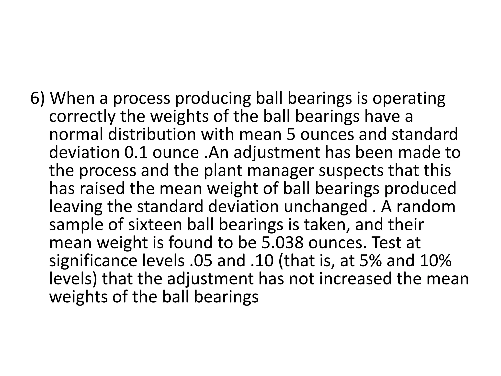 6) When a process producing ball bearings is operating
correctly the weights of the ball bearings have a
normal distribution with mean 5 ounces and standard
deviation 0.1 ounce .An adjustment has been made to
the process and the plant manager suspects that this
has raised the mean weight of ball bearings produced
leaving the standard deviation unchanged . A random
sample of sixteen ball bearings is taken, and their
mean weight is found to be 5.038 ounces. Test at
significance levels .05 and .10 (that is, at 5% and 10%
levels) that the adjustment has not increased the mean
weights of the ball bearings
 