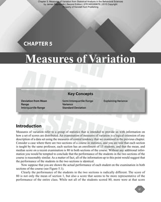 87
Introduction
Measures of variation refer to a group of statistics that is intended to provide us with information on
how a set of scores are distributed. An examination of measures of variation is a logical extension of any
description of a data set using the measures of central tendency that we examined in the previous chapter.
Consider a case where there are two sections of a course in statistics, and you are told that each section
is taught by the same professor, each section has an enrollment of 15 students, and that the mean, and
median score on a recent examination is 80 in both sections of the course. Without any additional infor-
mation you would be tempted to conclude that the performance of the students in the two sections of the
course is reasonably similar. As a matter of fact, all of the information up to this point would suggest that
the performance of the students in the two sections is identical.
Now suppose that you are shown the actual performance of each student on the examination in both
sections of the course (see Figure 5.1).
Clearly the performance of the students in the two sections is radically different. The score of
80 is not only the mean of section 1, but also a score that seems to be more representative of the
performance of the entire class. While not all of the students scored 80, more were at that score
Key Concepts
Deviation from Mean
Range
Interquartile Range
Semi-Interquartile Range
Variance
Standard Deviation
Explaining Variance
Measures of Variation
CHAPTER 5
Raymondo_Statistical_Analysis_in_the_Behavioral_Sciences02E_Ch05_Printer.indd 87 03/02/15 12:03 PM
Chapter 5: Measures of Variation from Statistical Analysis in the Behavioral Sciences
by James Raymondo | Second Edition | 9781465269676 | 2015 Copyright
Property of Kendall Hunt Publishing
 