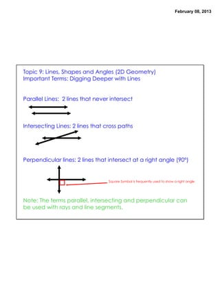 February 08, 2013




Topic 9: Lines, Shapes and Angles (2D Geometry)
Important Terms: Digging Deeper with Lines


Parallel Lines: 2 lines that never intersect



Intersecting Lines: 2 lines that cross paths




Perpendicular lines: 2 lines that intersect at a right angle (90º)


                                  Square Symbol is frequently used to show a right angle




Note: The terms parallel, intersecting and perpendicular can
be used with rays and line segments.
 