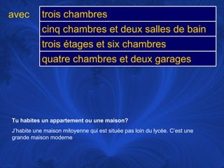 avec Tu habites un appartement ou une maison?   J’habite une maison mitoyenne qui est située pas loin du lycée. C’est une grande maison moderne trois chambres cinq chambres et deux salles de bain trois étages et six chambres quatre chambres et deux garages 