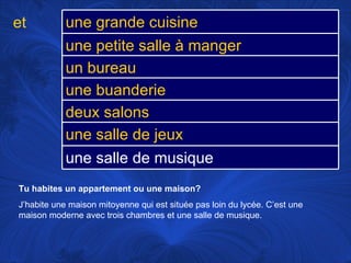 Tu habites un appartement ou une maison?   J’habite une maison mitoyenne qui est située pas loin du lycée. C’est une maison moderne avec trois chambres et une salle de musique.  et une grande cuisine une petite salle à manger un bureau une buanderie deux salons une salle de jeux une salle de musique 