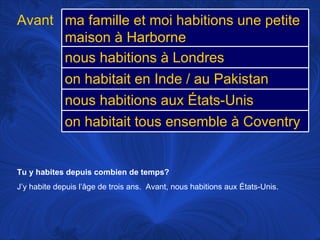 Tu y habites depuis combien de temps? J’y habite depuis l’âge de trois ans.  Avant, nous habitions aux États-Unis.  Avant ma famille et moi habitions une petite maison à Harborne nous habitions à Londres on habitait en Inde / au Pakistan nous habitions aux États-Unis on habitait tous ensemble à Coventry 