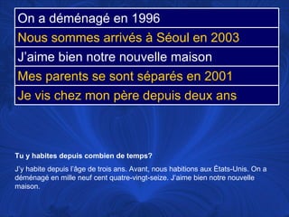 Tu y habites depuis combien de temps? J’y habite depuis l’âge de trois ans.  Avant, nous habitions aux États-Unis. On a déménagé en mille neuf cent quatre-vingt-seize. J’aime bien notre nouvelle maison.  On a déménagé en 1996 Nous sommes arrivés à Séoul en 2003 J’aime bien notre nouvelle maison Mes parents se sont séparés en 2001 Je vis chez mon père depuis deux ans 
