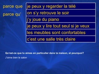 Qu’est-ce que tu aimes en particulier dans ta maison, et pourquoi? J’aime bien le salon parce que parce qu’ je peux y regarder la télé on s’y retrouve le soir j’y joue du piano je peux y lire tout seul si je veux les meubles sont confortables c’est une salle très claire 