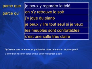 Qu’est-ce que tu aimes en particulier dans ta maison, et pourquoi? J’aime bien le salon parce que je peux y regarder la télé parce que parce qu’ je peux y regarder la télé on s’y retrouve le soir j’y joue du piano je peux y lire tout seul si je veux les meubles sont confortables c’est une salle très claire 