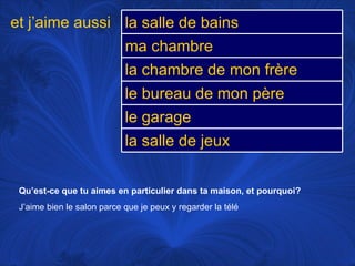 Qu’est-ce que tu aimes en particulier dans ta maison, et pourquoi? J’aime bien le salon parce que je peux y regarder la télé et j’aime aussi la salle de bains ma chambre la chambre de mon frère le bureau de mon père le garage la salle de jeux 