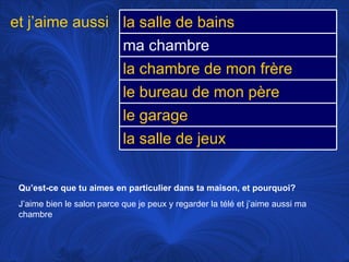 Qu’est-ce que tu aimes en particulier dans ta maison, et pourquoi? J’aime bien le salon parce que je peux y regarder la télé et j’aime aussi ma chambre et j’aime aussi la salle de bains ma chambre la chambre de mon frère le bureau de mon père le garage la salle de jeux 