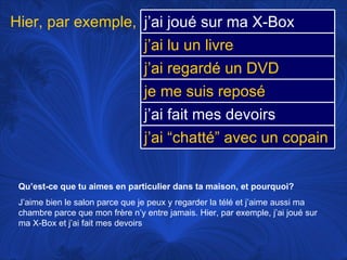 Qu’est-ce que tu aimes en particulier dans ta maison, et pourquoi? J’aime bien le salon parce que je peux y regarder la télé et j’aime aussi ma chambre parce que mon frère n’y entre jamais. Hier, par exemple, j’ai joué sur ma X-Box et j’ai fait mes devoirs Hier, par exemple, j’ai joué sur ma X-Box j’ai lu un livre j’ai regardé un DVD je me suis reposé j’ai fait mes devoirs j’ai “chatté” avec un copain 