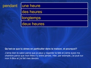 Qu’est-ce que tu aimes en particulier dans ta maison, et pourquoi? J’aime bien le salon parce que je peux y regarder la télé et j’aime aussi ma chambre parce que mon frère n’y entre jamais. Hier, par exemple, j’ai joué sur mon X-Box et j’ai fait mes devoirs pendant une heure des heures longtemps deux heures 