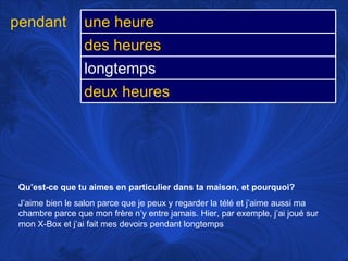 Qu’est-ce que tu aimes en particulier dans ta maison, et pourquoi? J’aime bien le salon parce que je peux y regarder la télé et j’aime aussi ma chambre parce que mon frère n’y entre jamais. Hier, par exemple, j’ai joué sur mon X-Box et j’ai fait mes devoirs pendant longtemps pendant une heure des heures longtemps deux heures 