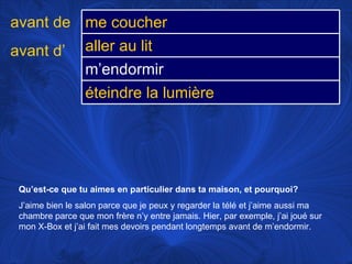 Qu’est-ce que tu aimes en particulier dans ta maison, et pourquoi? J’aime bien le salon parce que je peux y regarder la télé et j’aime aussi ma chambre parce que mon frère n’y entre jamais. Hier, par exemple, j’ai joué sur mon X-Box et j’ai fait mes devoirs pendant longtemps avant de m’endormir.  avant de avant d’ me coucher aller au lit m’endormir éteindre la lumière 