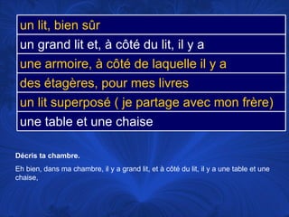 Décris ta chambre.  Eh bien, dans ma chambre, il y a grand lit, et à côté du lit, il y a une table et une chaise,  un lit, bien sûr un grand lit et, à côté du lit, il y a une armoire, à côté de laquelle il y a des étagères, pour mes livres un lit superposé ( je partage avec mon frère) une table et une chaise 