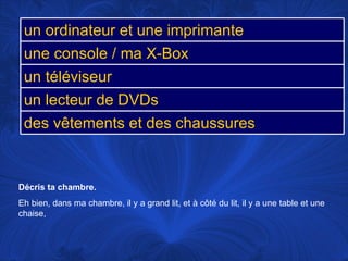 Décris ta chambre.  Eh bien, dans ma chambre, il y a grand lit, et à côté du lit, il y a une table et une chaise,  un ordinateur et une imprimante une console / ma X-Box un téléviseur un lecteur de DVDs des vêtements et des chaussures 