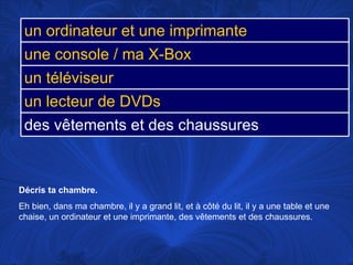 Décris ta chambre.  Eh bien, dans ma chambre, il y a grand lit, et à côté du lit, il y a une table et une chaise, un ordinateur et une imprimante, des vêtements et des chaussures. un ordinateur et une imprimante une console / ma X-Box un téléviseur un lecteur de DVDs des vêtements et des chaussures 