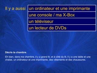 Décris ta chambre.  Eh bien, dans ma chambre, il y a grand lit, et à côté du lit, il y a une table et une chaise, un ordinateur et une imprimante, des vêtements et des chaussures. Il y a aussi un ordinateur et une imprimante une console / ma X-Box un téléviseur un lecteur de DVDs 