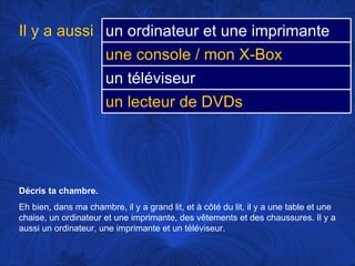 Décris ta chambre.  Eh bien, dans ma chambre, il y a grand lit, et à côté du lit, il y a une table et une chaise, un ordinateur et une imprimante, des vêtements et des chaussures. Il y a aussi un ordinateur, une imprimante et un téléviseur.  Il y a aussi un ordinateur et une imprimante une console / mon X-Box un téléviseur un lecteur de DVDs 