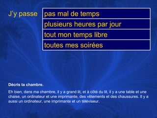Décris ta chambre.  Eh bien, dans ma chambre, il y a grand lit, et à côté du lit, il y a une table et une chaise, un ordinateur et une imprimante, des vêtements et des chaussures. Il y a aussi un ordinateur, une imprimante et un téléviseur.  J’y passe pas mal de temps plusieurs heures par jour tout mon temps libre toutes mes soirées 