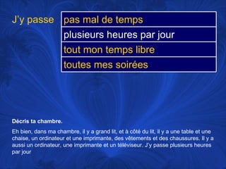 Décris ta chambre.  Eh bien, dans ma chambre, il y a grand lit, et à côté du lit, il y a une table et une chaise, un ordinateur et une imprimante, des vêtements et des chaussures. Il y a aussi un ordinateur, une imprimante et un téléviseur. J’y passe plusieurs heures par jour J’y passe pas mal de temps plusieurs heures par jour tout mon temps libre toutes mes soirées 