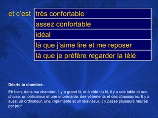 Décris ta chambre.  Eh bien, dans ma chambre, il y a grand lit, et à côté du lit, il y a une table et une chaise, un ordinateur et une imprimante, des vêtements et des chaussures. Il y a aussi un ordinateur, une imprimante et un téléviseur. J’y passe plusieurs heures par jour et c’est très confortable assez confortable idéal là que j’aime lire et me reposer là que je préfère regarder la télé 