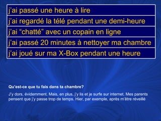 Qu’est-ce que tu fais dans ta chambre? J’y dors, évidemment. Mais, en plus, j’y lis et je surfe sur internet. Mes parents pensent que j’y passe trop de temps. Hier, par exemple, après m’être réveillé j’ai passé une heure à lire j’ai regardé la télé pendant une demi-heure j’ai “chatté” avec un copain en ligne j’ai passé 20 minutes à nettoyer ma chambre j’ai joué sur ma X-Box pendant une heure 