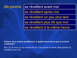 Parlons de ta routine quotidienne. A quelle heure est-ce que tu te lèves d’habitude? Bon. Si j’ai cours, je me réveille très tôt, à six heures et demie. Mes parents se réveillent avant moi.  Me parents se réveillent avant moi   se réveillent après moi se réveillent un peu plus tard se réveillent plus tôt que moi se réveillent à la même heure 