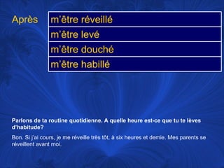 Parlons de ta routine quotidienne. A quelle heure est-ce que tu te lèves d’habitude? Bon. Si j’ai cours, je me réveille très tôt, à six heures et demie. Mes parents se réveillent avant moi.  Après m’être réveillé m’être levé m’être douché m’être habillé 