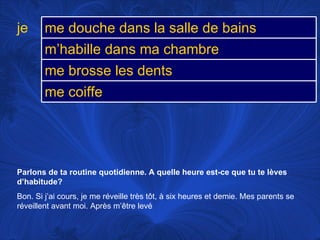 Parlons de ta routine quotidienne. A quelle heure est-ce que tu te lèves d’habitude? Bon. Si j’ai cours, je me réveille très tôt, à six heures et demie. Mes parents se réveillent avant moi. Après m’être levé je me douche dans la salle de bains m’habille dans ma chambre me brosse les dents me coiffe 