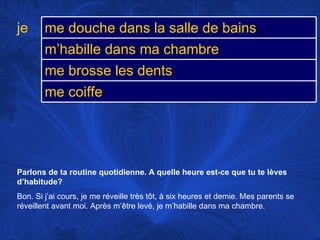 Parlons de ta routine quotidienne. A quelle heure est-ce que tu te lèves d’habitude? Bon. Si j’ai cours, je me réveille très tôt, à six heures et demie. Mes parents se réveillent avant moi. Après m’être levé, je m’habille dans ma chambre.  je me douche dans la salle de bains m’habille dans ma chambre me brosse les dents me coiffe 