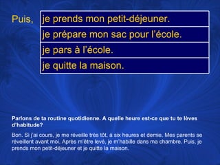 Parlons de ta routine quotidienne. A quelle heure est-ce que tu te lèves d’habitude? Bon. Si j’ai cours, je me réveille très tôt, à six heures et demie. Mes parents se réveillent avant moi. Après m’être levé, je m’habille dans ma chambre. Puis, je prends mon petit-déjeuner et je quitte la maison. Puis, je prends mon petit-déjeuner. je prépare mon sac pour l’école. je pars à l’école. je quitte la maison. 