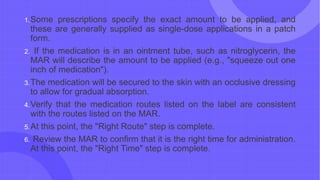 1.Some prescriptions specify the exact amount to be applied, and
these are generally supplied as single-dose applications in a patch
form.
2. If the medication is in an ointment tube, such as nitroglycerin, the
MAR will describe the amount to be applied (e.g., "squeeze out one
inch of medication").
3.The medication will be secured to the skin with an occlusive dressing
to allow for gradual absorption.
4.Verify that the medication routes listed on the label are consistent
with the routes listed on the MAR.
5.At this point, the "Right Route" step is complete.
6. Review the MAR to confirm that it is the right time for administration.
At this point, the "Right Time" step is complete.
 