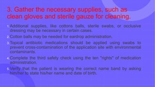 3. Gather the necessary supplies, such as
clean gloves and sterile gauze for cleaning.
1.Additional supplies, like cottons balls, sterile swabs, or occlusive
dressing may be necessary in certain cases.
2.Cotton balls may be needed for eardrop administration.
3.Topical antibiotic medications should be applied using swabs to
prevent cross-contamination of the application site with environmental
contaminants.
4.Complete the third safety check using the ten "rights" of medication
administration.
5.Verify that the patient is wearing the correct name band by asking
him/her to state his/her name and date of birth.
 