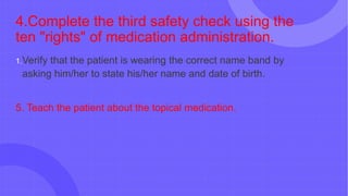 4.Complete the third safety check using the
ten "rights" of medication administration.
1.Verify that the patient is wearing the correct name band by
asking him/her to state his/her name and date of birth.
5. Teach the patient about the topical medication.
 