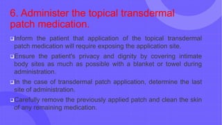 6. Administer the topical transdermal
patch medication.
Inform the patient that application of the topical transdermal
patch medication will require exposing the application site.
Ensure the patient's privacy and dignity by covering intimate
body sites as much as possible with a blanket or towel during
administration.
In the case of transdermal patch application, determine the last
site of administration.
Carefully remove the previously applied patch and clean the skin
of any remaining medication.
 