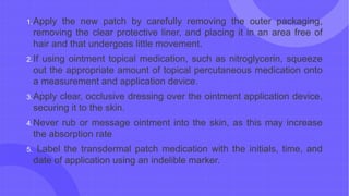 1.Apply the new patch by carefully removing the outer packaging,
removing the clear protective liner, and placing it in an area free of
hair and that undergoes little movement.
2.If using ointment topical medication, such as nitroglycerin, squeeze
out the appropriate amount of topical percutaneous medication onto
a measurement and application device.
3.Apply clear, occlusive dressing over the ointment application device,
securing it to the skin.
4.Never rub or message ointment into the skin, as this may increase
the absorption rate
5. Label the transdermal patch medication with the initials, time, and
date of application using an indelible marker.
 