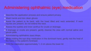 Administering ophthalmic (eye) medication
 Describe the application process and ensure patient privacy
 Wash hands and don clean gloves
 Assist the patient to lie back, with the head tilted and neck extended. If neck
injuries are present, do not extend the neck.
 Assess the eyelids and inner canthus for crusts or drainage.
 If drainage or crusts are present, gently cleanse the area with normal saline and
gauze pads.
 Administering ophthalmic (eye) drops.
 While holding the eye drop medication in the dominant hand, gently rest the heal of
the hand on the patient's forehead.
 Hold the medication approximately 1- 2 cm above the lower lid.
 