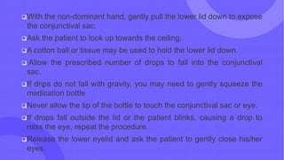 With the non-dominant hand, gently pull the lower lid down to expose
the conjunctival sac.
Ask the patient to look up towards the ceiling.
A cotton ball or tissue may be used to hold the lower lid down.
 Allow the prescribed number of drops to fall into the conjunctival
sac.
If drips do not fall with gravity, you may need to gently squeeze the
medication bottle
Never allow the tip of the bottle to touch the conjunctival sac or eye.
If drops fall outside the lid or the patient blinks, causing a drop to
miss the eye, repeat the procedure.
Release the lower eyelid and ask the patient to gently close his/her
eyes.
 