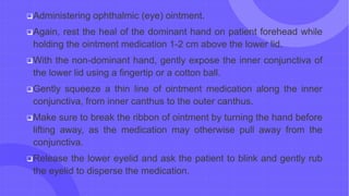 Administering ophthalmic (eye) ointment.
Again, rest the heal of the dominant hand on patient forehead while
holding the ointment medication 1-2 cm above the lower lid.
With the non-dominant hand, gently expose the inner conjunctiva of
the lower lid using a fingertip or a cotton ball.
Gently squeeze a thin line of ointment medication along the inner
conjunctiva, from inner canthus to the outer canthus.
Make sure to break the ribbon of ointment by turning the hand before
lifting away, as the medication may otherwise pull away from the
conjunctiva.
Release the lower eyelid and ask the patient to blink and gently rub
the eyelid to disperse the medication.
 