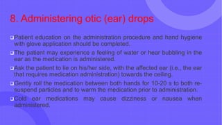 8. Administering otic (ear) drops
Patient education on the administration procedure and hand hygiene
with glove application should be completed.
The patient may experience a feeling of water or hear bubbling in the
ear as the medication is administered.
Ask the patient to lie on his/her side, with the affected ear (i.e., the ear
that requires medication administration) towards the ceiling.
Gently roll the medication between both hands for 10-20 s to both re-
suspend particles and to warm the medication prior to administration.
Cold ear medications may cause dizziness or nausea when
administered.
 