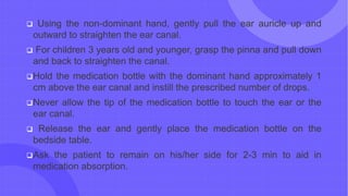 Using the non-dominant hand, gently pull the ear auricle up and
outward to straighten the ear canal.
 For children 3 years old and younger, grasp the pinna and pull down
and back to straighten the canal.
Hold the medication bottle with the dominant hand approximately 1
cm above the ear canal and instill the prescribed number of drops.
Never allow the tip of the medication bottle to touch the ear or the
ear canal.
 Release the ear and gently place the medication bottle on the
bedside table.
Ask the patient to remain on his/her side for 2-3 min to aid in
medication absorption.
 